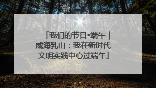 我们的节日•端午｜威海乳山：我在新时代文明实践中心过端午