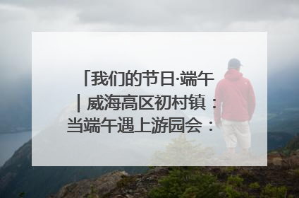 我们的节日·端午｜威海高区初村镇：当端午遇上游园会：来一场“粽”享欢乐的趣味冒险！