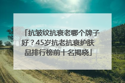 抗皱纹抗衰老哪个牌子好？45岁抗老抗衰护肤品排行榜前十名揭晓