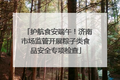 护航食安端午！济南市场监管开展粽子类食品安全专项检查