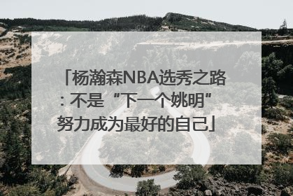 杨瀚森NBA选秀之路：不是“下一个姚明” 努力成为最好的自己