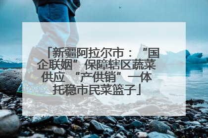 新疆阿拉尔市：“国企联姻”保障辖区蔬菜供应 “产供销”一体托稳市民菜篮子