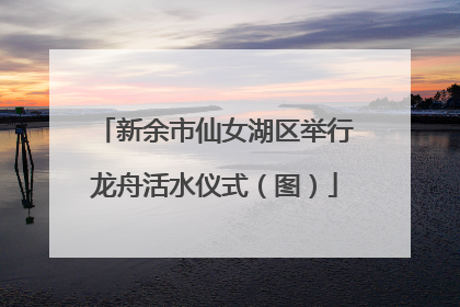 新余市仙女湖区举行龙舟活水仪式（图）