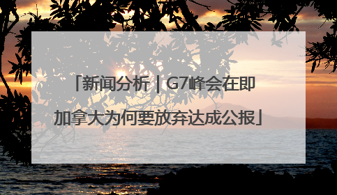 新闻分析｜G7峰会在即 加拿大为何要放弃达成公报