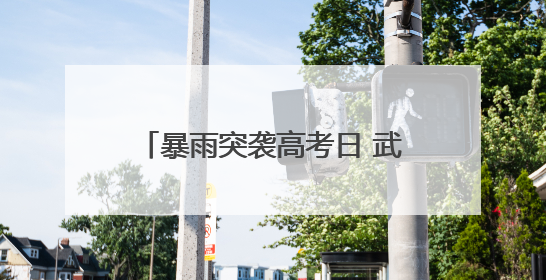 暴雨突袭高考日 武汉纱帽街执法“铁军”护航考生逐梦路
