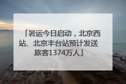 暑运今日启动，北京西站、北京丰台站预计发送旅客1374万人