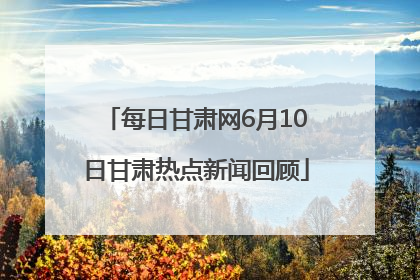 每日甘肃网6月10日甘肃热点新闻回顾