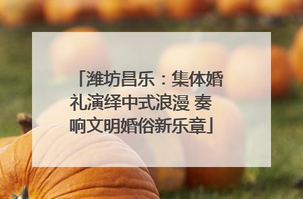 潍坊昌乐：集体婚礼演绎中式浪漫 奏响文明婚俗新乐章