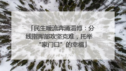 民生暖流奔涌淄博：分线指挥部攻坚克难，托举“家门口”的幸福