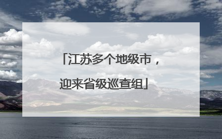 江苏多个地级市，迎来省级巡查组