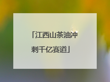 江西山茶油冲刺千亿赛道