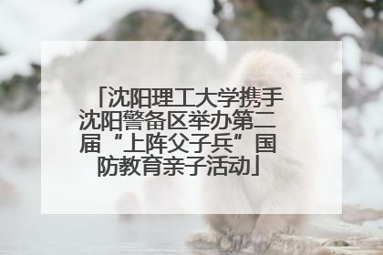 沈阳理工大学携手沈阳警备区举办第二届“上阵父子兵”国防教育亲子活动