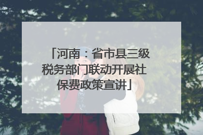 河南：省市县三级税务部门联动开展社保费政策宣讲