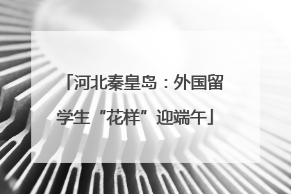 河北秦皇岛：外国留学生“花样”迎端午