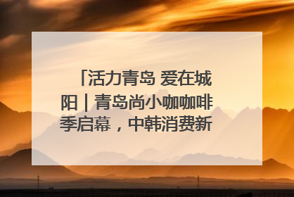 活力青岛 爱在城阳｜青岛尚小咖咖啡季启幕，中韩消费新场景点燃夏日热情