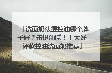 洗面奶祛痘控油哪个牌子好？击退油腻！十大好评款控油洗面奶推荐