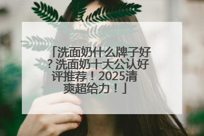 洗面奶什么牌子好？洗面奶十大公认好评推荐！2025清爽超给力！