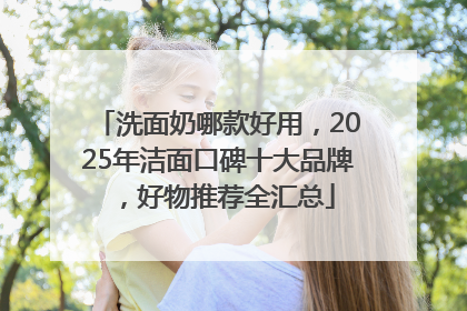 洗面奶哪款好用，2025年洁面口碑十大品牌，好物推荐全汇总