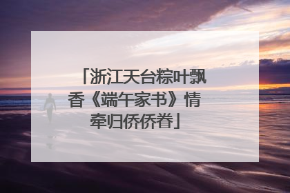 浙江天台粽叶飘香《端午家书》情牵归侨侨眷
