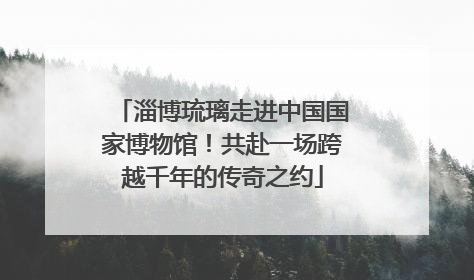 淄博琉璃走进中国国家博物馆！共赴一场跨越千年的传奇之约