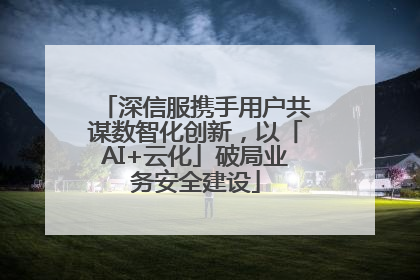 深信服携手用户共谋数智化创新，以「AI+云化」破局业务安全建设