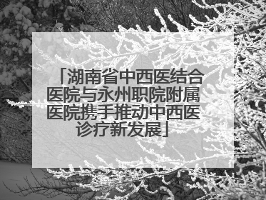 湖南省中西医结合医院与永州职院附属医院携手推动中西医诊疗新发展