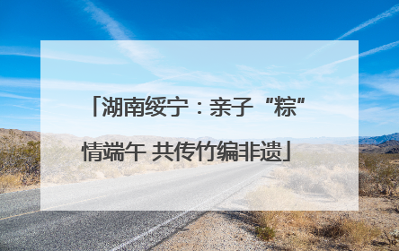 湖南绥宁：亲子“粽”情端午 共传竹编非遗