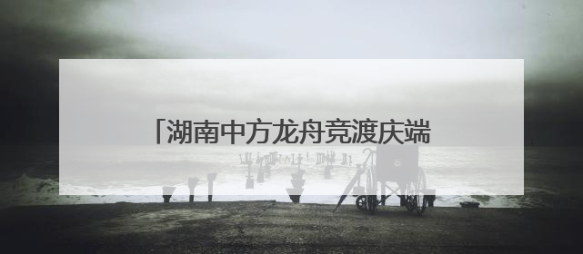 湖南中方龙舟竞渡庆端午 千年古村焕新颜