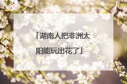 湖南人把非洲太阳能玩出花了