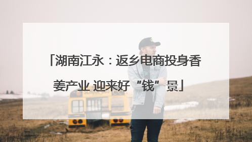 湖南江永：返乡电商投身香姜产业 迎来好“钱”景