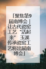 聚焦第9届南博会｜让古代瓷窑工艺“活起来” 玉溪传承瓷窑工艺将出展南博会