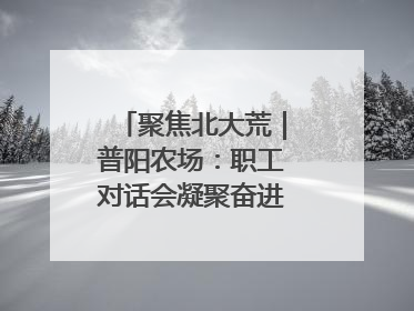 聚焦北大荒｜普阳农场：职工对话会凝聚奋进“强磁场”