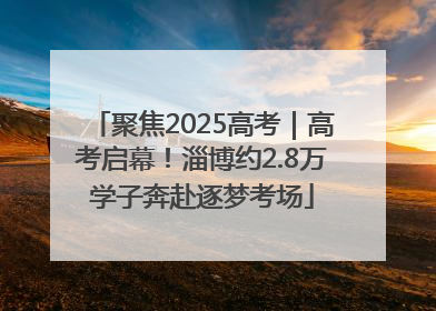 聚焦2025高考｜高考启幕！淄博约2.8万学子奔赴逐梦考场