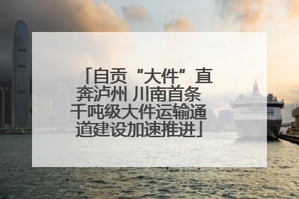 自贡“大件”直奔泸州 川南首条千吨级大件运输通道建设加速推进