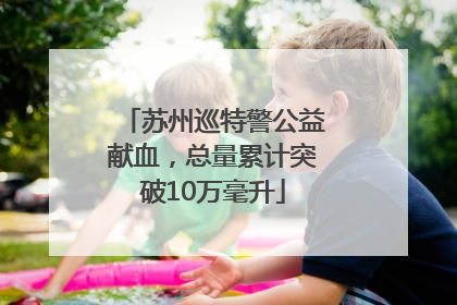 苏州巡特警公益献血，总量累计突破10万毫升