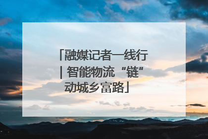 融媒记者一线行｜智能物流“链”动城乡富路