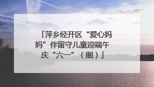 萍乡经开区“爱心妈妈”伴留守儿童迎端午庆“六一”（图）