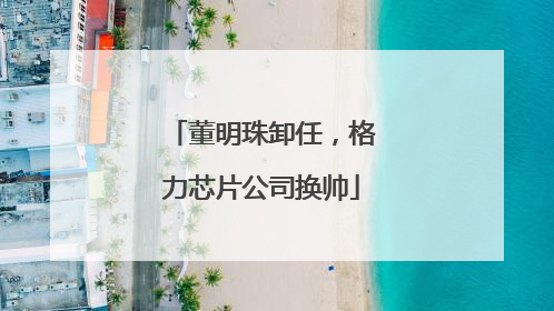董明珠卸任，格力芯片公司换帅