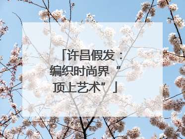 许昌假发：编织时尚界“顶上艺术”