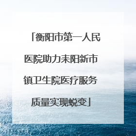 衡阳市第一人民医院助力耒阳新市镇卫生院医疗服务质量实现蜕变