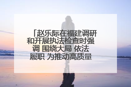 赵乐际在福建调研和开展执法检查时强调 围绕大局 依法履职 为推动高质量发展作出人大贡献