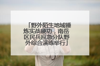 野外陌生地域锤炼实战硬功，南岳区民兵应急分队野外综合演练举行