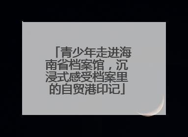 青少年走进海南省档案馆，沉浸式感受档案里的自贸港印记