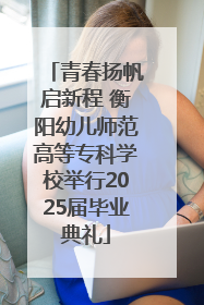 青春扬帆启新程 衡阳幼儿师范高等专科学校举行2025届毕业典礼