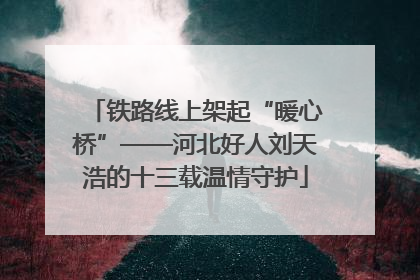 铁路线上架起“暖心桥”——河北好人刘天浩的十三载温情守护