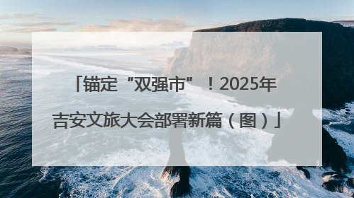 锚定“双强市”！2025年吉安文旅大会部署新篇（图）