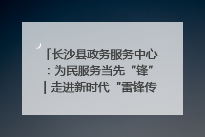 长沙县政务服务中心：为民服务当先“锋”｜走进新时代“雷锋传人 长沙榜样”