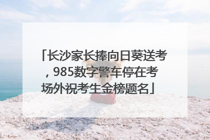 长沙家长捧向日葵送考，985数字警车停在考场外祝考生金榜题名