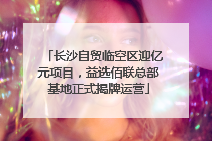 长沙自贸临空区迎亿元项目，益选佰联总部基地正式揭牌运营