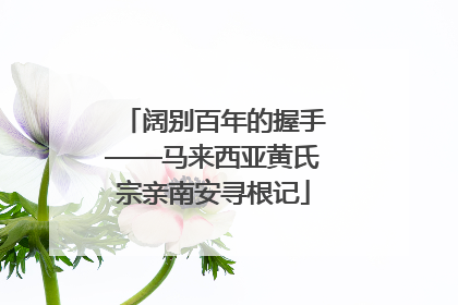 阔别百年的握手——马来西亚黄氏宗亲南安寻根记